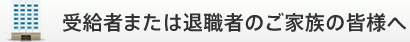 受給者または退職者のご家族の皆様へ